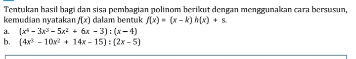 Tentukan hasil bagi dan sisa pembagian polinom berikut dengan menggunakan cara bersusun, 
kemudian nyatakan f(x) dalam bentuk f(x)=(x-k)h(x)+s. 
a. (x^4-3x^3-5x^2+6x-3):(x-4)
b. (4x^3-10x^2+14x-15):(2x-5)