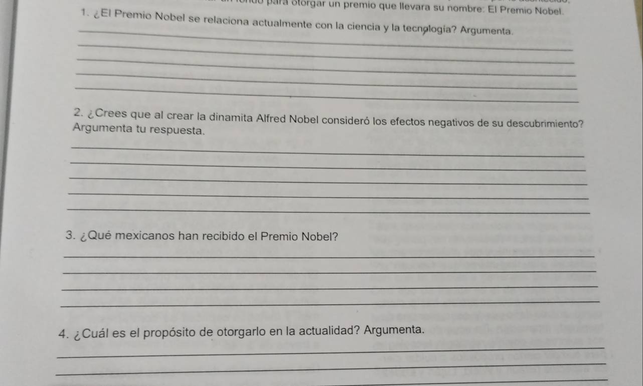 para olorgar un premio que Ilevara su nombre: El Premio Nobel. 
_ 
1. ¿El Premio Nobel se relaciona actualmente con la ciencia y la tecnología? Argumenta. 
_ 
_ 
_ 
_ 
2. ¿Crees que al crear la dinamita Alfred Nobel consideró los efectos negativos de su descubrimiento? 
Argumenta tu respuesta. 
_ 
_ 
_ 
_ 
_ 
3. ¿Qué mexicanos han recibido el Premio Nobel? 
_ 
_ 
_ 
_ 
4. ¿Cuál es el propósito de otorgarlo en la actualidad? Argumenta. 
_ 
_ 
_