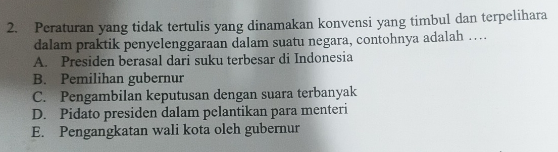 Peraturan yang tidak tertulis yang dinamakan konvensi yang timbul dan terpelihara
dalam praktik penyelenggaraan dalam suatu negara, contohnya adalah …
A. Presiden berasal dari suku terbesar di Indonesia
B. Pemilihan gubernur
C. Pengambilan keputusan dengan suara terbanyak
D. Pidato presiden dalam pelantikan para menteri
E. Pengangkatan wali kota oleh gubernur