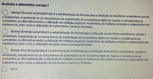 Assinale a alternativa correta:?
Manejo florestal sustentável não é a administração da floresta para a obtenção de benefícios econômicos, sociais
e ambientais, respeitando-se os mecanismos de sustentação do ecossistema objeto do manejo e considerando-se,
cumulativa ou alternativamente, a utilização de múltiplas espécies madeireiras, de múltiplos produtos e subprodutos não
madeireiros, bem como a utilização de outros bens e serviços florestais
Manejo florestal sustentável é a administração da floresta para a obtenção de benefícios econômicos, sociais e
ambientais, respeitando-se os mecanismos de sustentação do ecossistema objeto do manejo e considerando-se,
cumulativa ou alternativamente, a utilização de múltiplas espécies madeireiras, de múltíplos produtos e subprodutos não
madeireiros, bem como a utilização de outros bens e serviços florestais.
Manejo florestal sustentável é a administração da floresta para a obtenção de benefícios económicos, sociais e
ambientais, prejudicando-se os mecanismos de sustentação do ecossistema objeto do manejo e considerando-se,
cumulativa ou alternativamente, a utilização de múltiplas espécies madeireiras, de múltiplos produtos e subprodutos não
madeireiros, bem como a utilização de outros bens e serviços florestals.
N.D.A