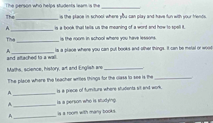 The person who helps students learn is the_ 
The _is the place in school where you can play and have fun with your friends. 
A _is a book that tells us the meaning of a word and how to spell it. 
The_ is the room in school where you have lessons. 
A _is a place where you can put books and other things. It can be metal or wood 
and attached to a wall. 
Maths, science, history, art and English are_ 
. 
The place where the teacher writes things for the class to see is the_ 
. 
A _is a piece of fumiture where students sit and work. 
A _is a person who is studying. 
A _is a room with many books.