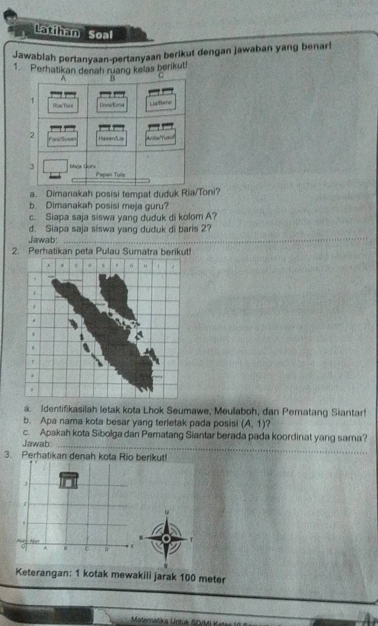 Latihan Soal 
Jawablah pertanyaan-pertanyaan berikut dengan jawaban yang benar 
1. Perhatikan denah ruang kelas berikut! 
a. Dimanakah posisi tempat duduk Ria/Toni? 
b. Dimanakah posisi meja guru? 
c. Siapa saja siswa yang duduk di kolom A? 
d. Siapa saja siswa yang duduk di baris 2? 
Jawab_ 
2. Perhatikan peta Pulau Sumatra berikut! 
a. Identifikasilah letak kota Lhok Seumawe, Meulaboh, dan Pematang Siantar! 
b. Apa nama kota besar yang terletak pada posisi (A,1)
c. Apakah kota Sibolga dan Pematang Siantar berada pada koordinat yang sama? 
Jawab:_ 
3. Perhatikan denah kota Rio berikut! 
1 
d Apsr 
T 
A 6 。 * 
Keterangan: 1 kotak mewakili jarak 100 meter
Matematika Untuk SD/MI Keti