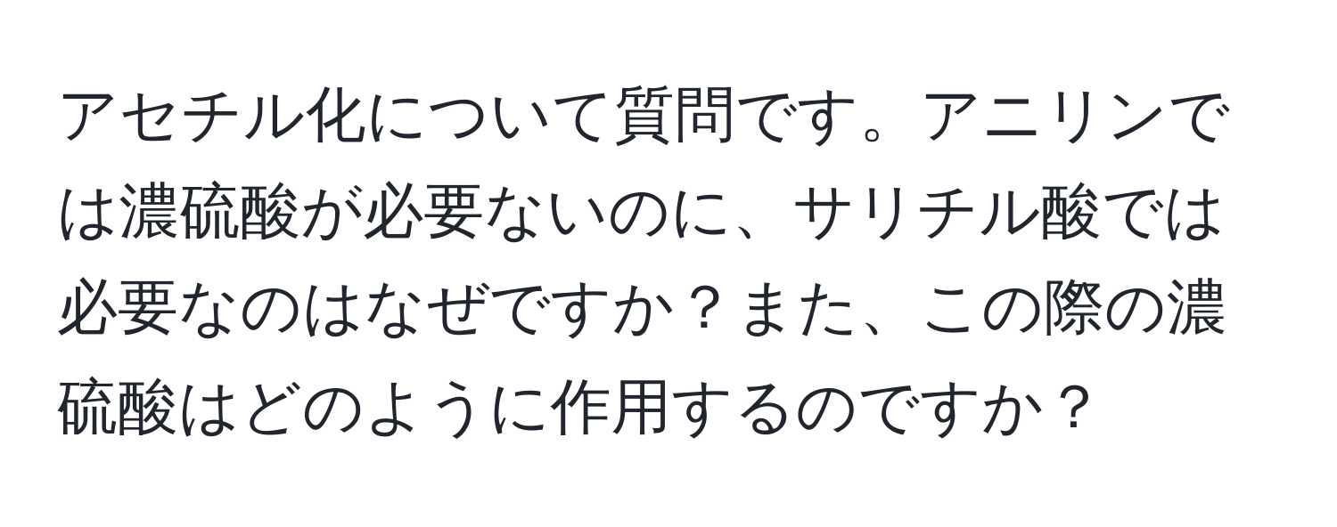 アセチル化について質問です。アニリンでは濃硫酸が必要ないのに、サリチル酸では必要なのはなぜですか？また、この際の濃硫酸はどのように作用するのですか？