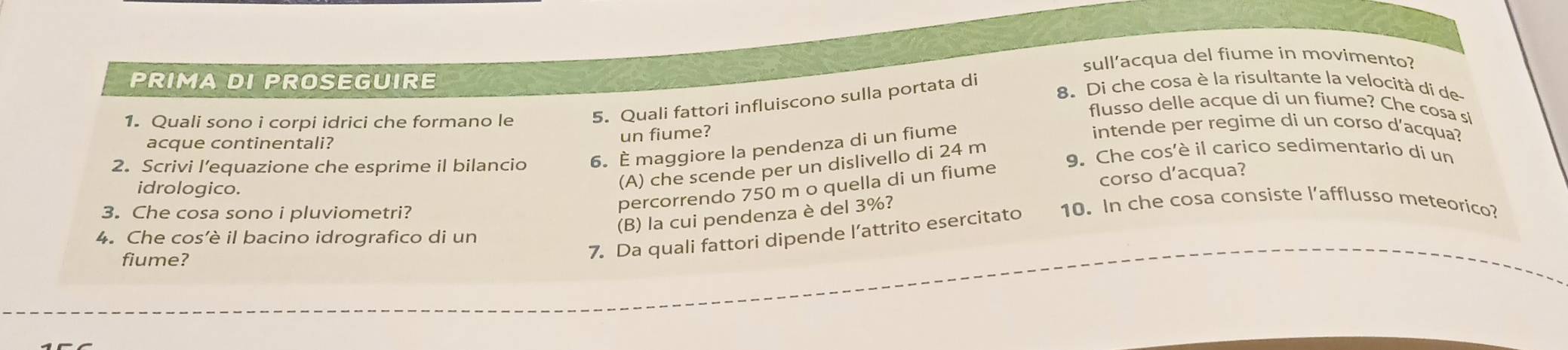 sull’acqua del fiume in movimento?
PRIMA DI PROSEGUIRE 8. Di che cosa è la risultante la velocità di de
1. Quali sono i corpi idrici che formano le 5. Quali fattori influiscono sulla portata di
flusso delle acque di un fiume? Che cosa sl
acque continentali?
un fiume?
2. Scrivi l’equazione che esprime il bilancio 6. È maggiore la pendenza di un fiume
intende per regime di un corso d'acqua?
idrologico.
(A) che scende per un dislivello di 24 m
9. Che cos'è il carico sedimentario di un
corso d'acqua?
3. Che cosa sono i pluviometri?
percorrendo 750 m o quella di un fiume
(B) la cui pendenza è del 3%?
7. Da quali fattori dipende l’attrito esercitato 10. In che cosa consiste l'afflusso meteorico?
4. Che cos’è il bacino idrografico di un
fiume?