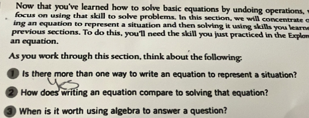 Now that you've learned how to solve basic equations by undoing operations, t 
focus on using that skill to solve problems. In this section, we will concentrate o 
ing an equation to represent a situation and then solving it using skills you learn 
previous sections. To do this, you'll need the skill you just practiced in the Explon 
an equation. 
As you work through this section, think about the following: 
Is there more than one way to write an equation to represent a situation? 
2 How does writing an equation compare to solving that equation? 
3 When is it worth using algebra to answer a question?