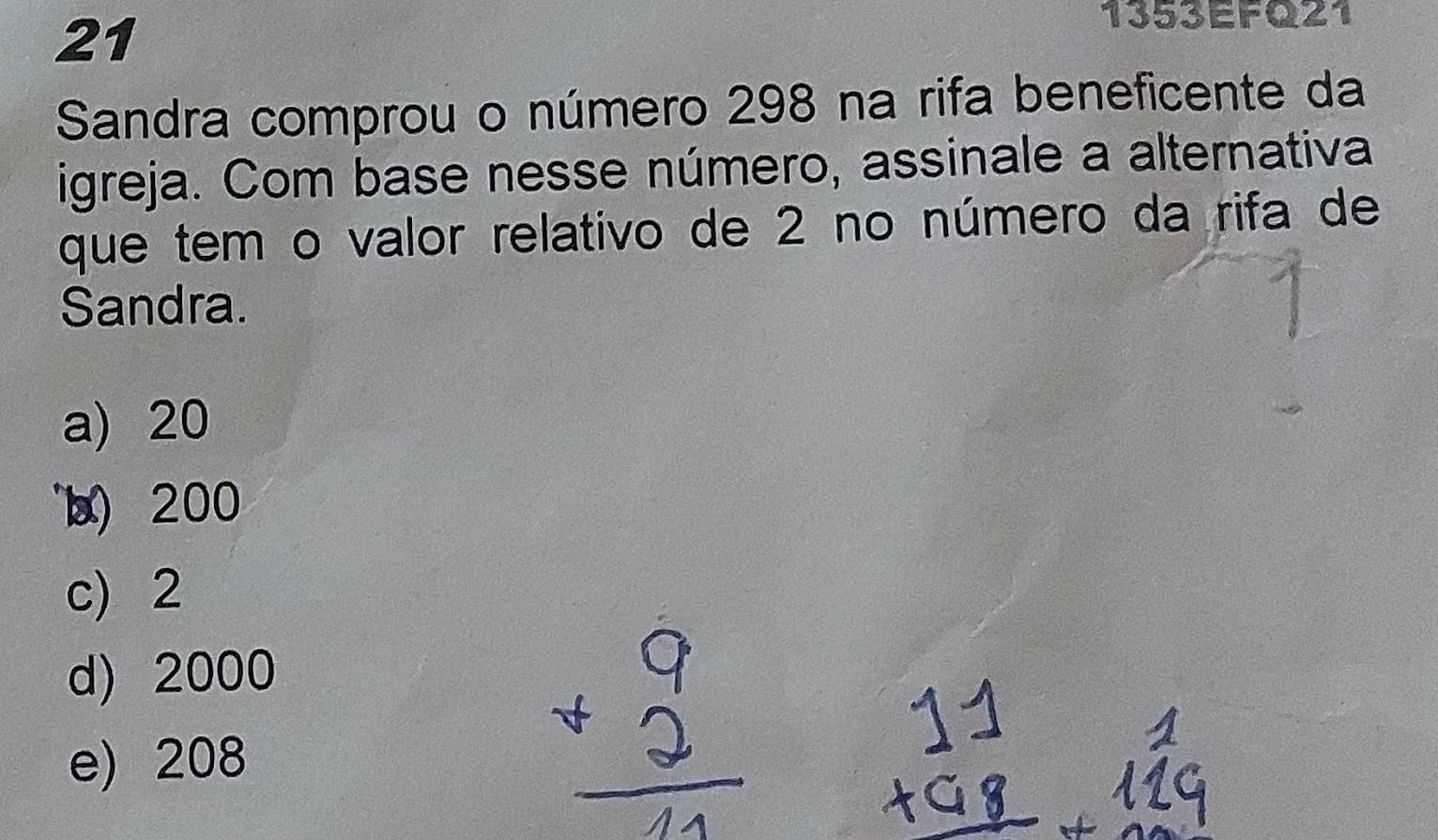 21
1353EFQ21
Sandra comprou o número 298 na rifa beneficente da
igreja. Com base nesse número, assinale a alternativa
que tem o valor relativo de 2 no número da rifa de
Sandra.
a) 20
x) 200
c) 2
d) 2000
e) 208