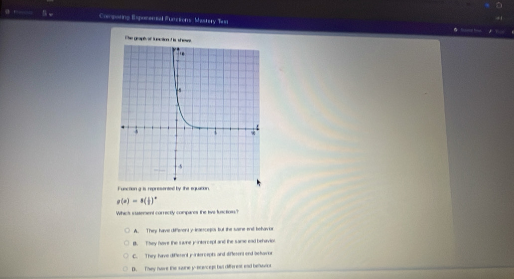 Comparing Exponential Functions: Mastery Test
The graph of functio
Function g is represented by the equation
g(x)=8( 1/2 )^x
Which statement correctly compares the two functions?
A. They have different y-intercepts but the same end behavior
B. They have the same y-intercept and the same end behavior.
C. They have different y-intercepts and different end behavior
D. They have the same y-intercept but different end behavior.