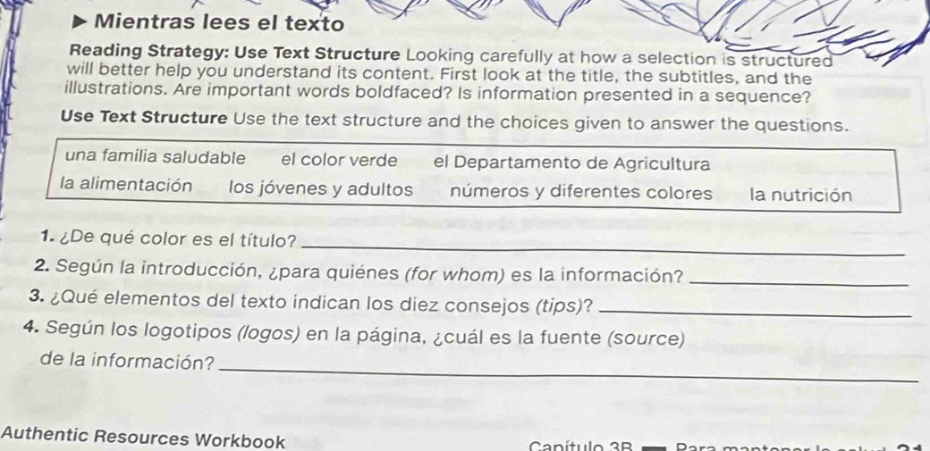 Mientras lees el texto
Reading Strategy: Use Text Structure Looking carefully at how a selection is structured
will better help you understand its content. First look at the title, the subtitles, and the
illustrations. Are important words boldfaced? Is information presented in a sequence?
Use Text Structure Use the text structure and the choices given to answer the questions.
una familia saludable el color verde el Departamento de Agricultura
la alimentación los jóvenes y adultos números y diferentes colores la nutrición
1. ¿De qué color es el título?
_
2. Según la introducción, ¿para quiénes (for whom) es la información?_
3. ¿Qué elementos del texto indican los diez consejos (tips)?_
4. Según los logotipos (logos) en la página, ¿cuál es la fuente (source)
de la información?_
Authentic Resources Workbook Canítulo 3B