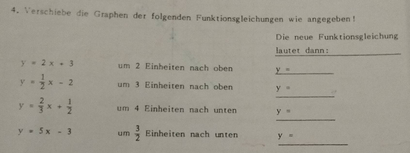 Verschiebe die Graphen der folgenden Funktionsgleichungen wie angegeben! 
Die neue Funktionsgleichung 
lautet dann:
y=2x+3 um 2 Einheiten nach oben 
_ _ y=
y= 1/2 x-2
_ 
um 3 Einheiten nach oben y=
_
y= 2/3 x+ 1/2  um 4 Einheiten nach unten
y=
um  3/2 
y=5x-3 Einheiten nach unten y=
_