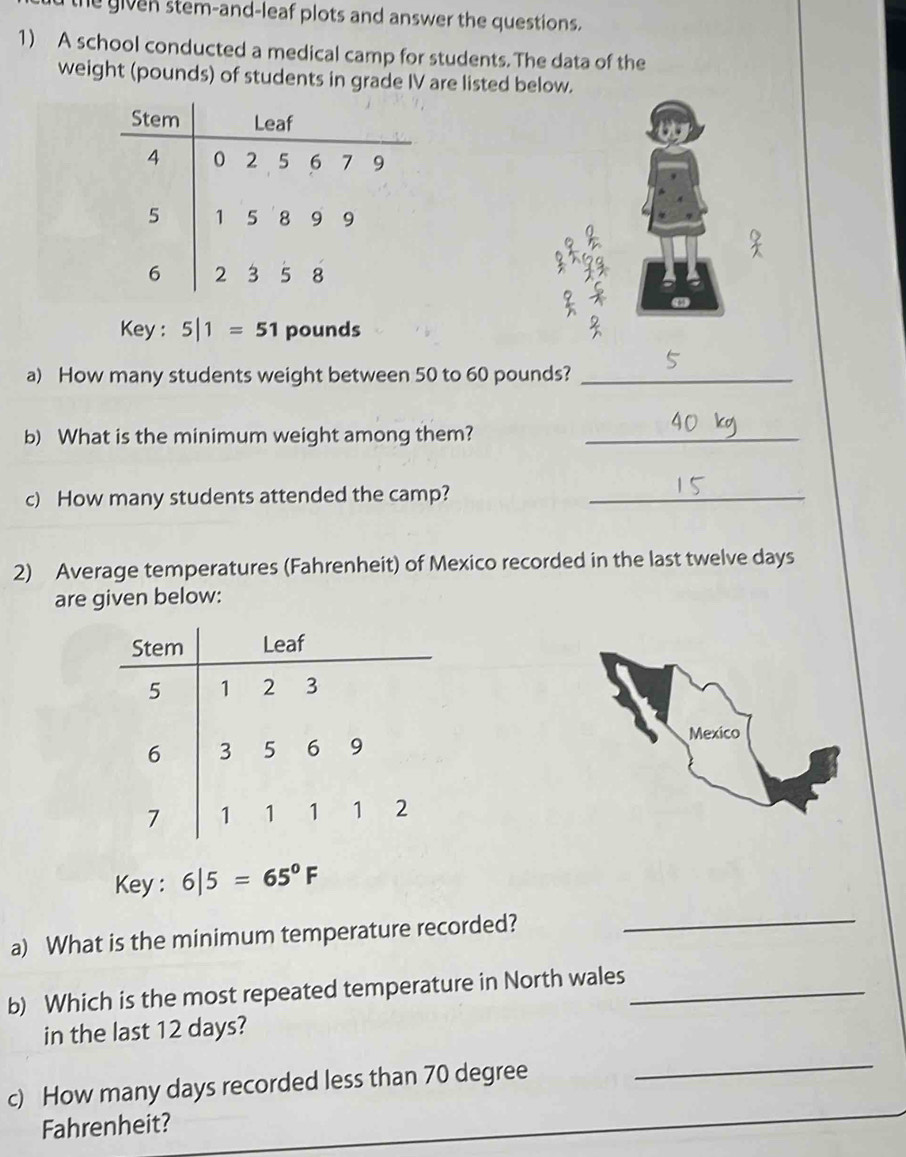 he given stem-and-leaf plots and answer the questions. 
1) A school conducted a medical camp for students. The data of the 
weight (pounds) of students in grade IV are listed below. 
Stem Leaf
4 0 2 5 6 7 9
5 1 5 8 9 9
I 99
6 2 3 5 8
Key : 5|1=51 pounds
2 
a) How many students weight between 50 to 60 pounds?_ 
b) What is the minimum weight among them?_ 
c) How many students attended the camp?_ 
2) Average temperatures (Fahrenheit) of Mexico recorded in the last twelve days
are given below: 
Stem Leaf
5 1 2 3
6 3 5 6 9
7 1 1 1 1 2
Key : 6|5=65°F
a) What is the minimum temperature recorded? 
_ 
b) Which is the most repeated temperature in North wales_ 
in the last 12 days? 
c) How many days recorded less than 70 degree
_ 
Fahrenheit?