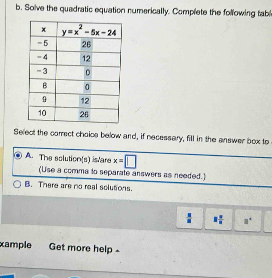 Solve the quadratic equation numerically. Complete the following tabl
Select the correct choice below and, if necessary, fill in the answer box to
A. The solution(s) is/are x=□
(Use a comma to separate answers as needed.)
B. There are no real solutions.
□  □ /□  .
xample Get more help