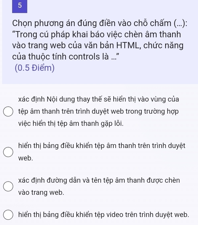 Chọn phương án đúng điền vào chỗ chấm (...):
"Trong cú pháp khai báo việc chèn âm thanh
vào trang web của văn bản HTML, chức năng
của thuộc tính controls là ...''
(0.5 Điểm)
xác định Nội dung thay thế sẽ hiển thị vào vùng của
tệp âm thanh trên trình duyệt web trong trường hợp
việc hiển thị tệp âm thanh gặp lỗi.
hiển thị bảng điều khiển tệp âm thanh trên trình duyệt
web.
xác định đường dẫn và tên tệp âm thanh được chèn
vào trang web.
hiển thị bảng điều khiển tệp video trên trình duyệt web.