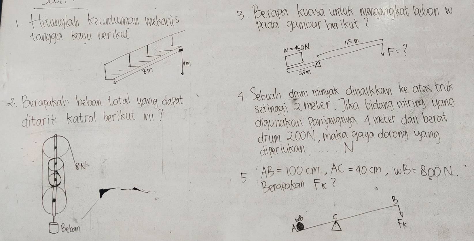 fitunglan keuntungan mekanis
3. Becapa kuasa untuk mengangkat beboan w
pada gambar berikut?
tangga kayu berikut
Am
8m
: Berapakan beban total yang dapat 4. Sebuah drum ming ak dinaikkan ke atas truk
setinogi meter. Jika bidang miring yang
ditarik katrol berikut mi?
digunakan Panjangnya 4 meter dan berat
drum 200N, maka gaya dorong yang
diperlukan
N
N
5. AB=100cm,AC=40cm,omega B=800N.
Berapatan FK?
B
C
Beban A
FK