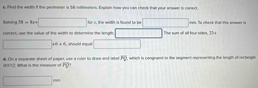 Find the width if the perimeter is 58 millimeters. Explain how you can check that your answer is correct. 
Solving 58=8x+□ forx , the width is found to be □ mm. To check that this answer is 
correct, use the value of the width to determine the length, overline  □ The sum of all four sides, 23+
□ +6+6 , should equal □. 
d. On a separate sheet of paper, use a ruler to draw and label overline PQ. , which is congruent to the segment representing the length of rectangle
WXYZ. What is the measure of overline PQ ?
□ mm