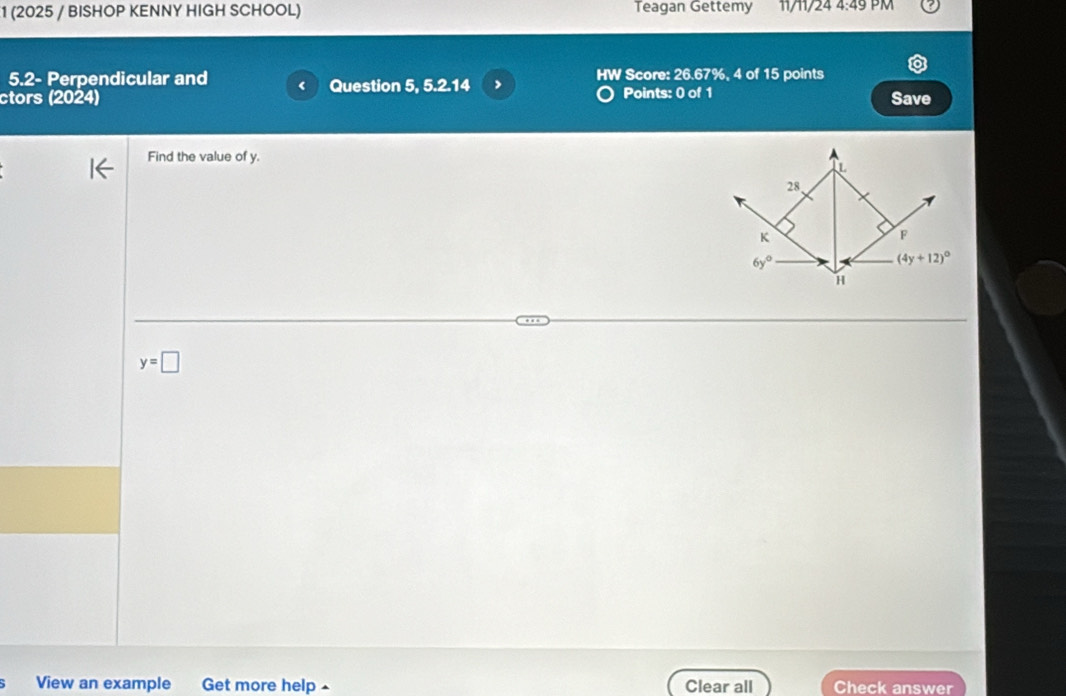 1 (2025 / BISHOP KENNY HIGH SCHOOL) Teagan Gettemy 11/11/24 4:49 PM
5.2- Perpendicular and Question 5, 5.2.14 > HW Score: 26.67%, 4 of 15 points
ctors (2024) Points: 0 of 1 Save
Find the value of y.
L
28,
K
F
6y°
(4y+12)^circ 
H
y=□
View an example Get more help Clear all Check answer