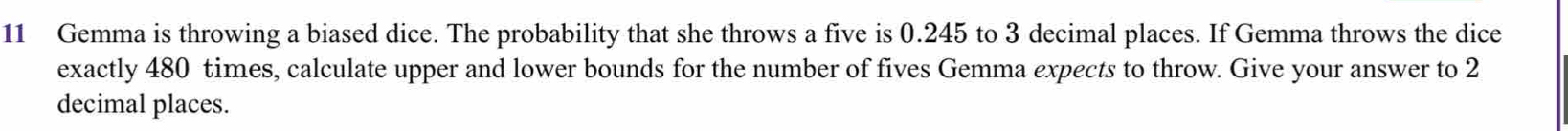 Gemma is throwing a biased dice. The probability that she throws a five is 0.245 to 3 decimal places. If Gemma throws the dice 
exactly 480 times, calculate upper and lower bounds for the number of fives Gemma expects to throw. Give your answer to 2
decimal places.