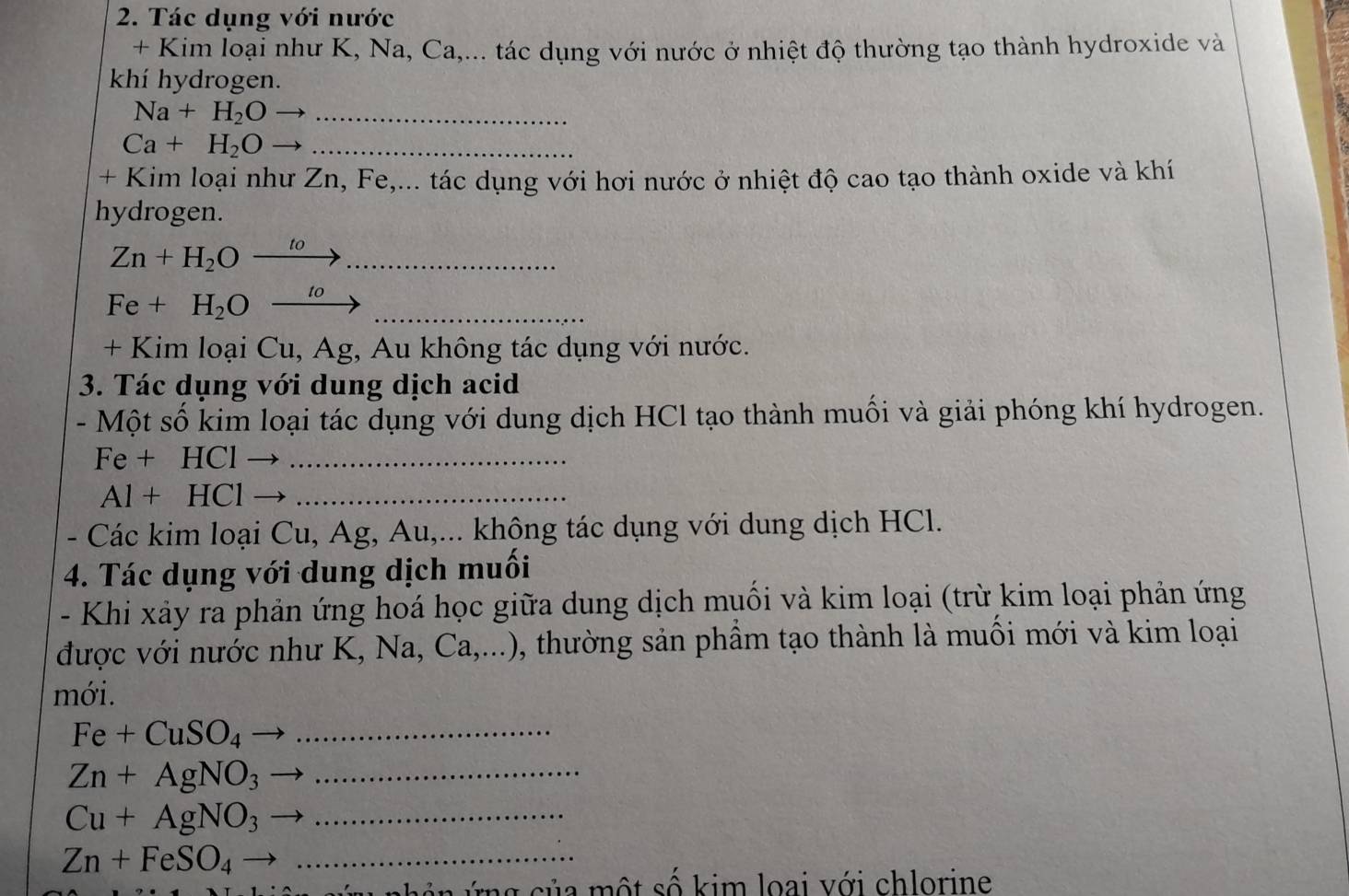 Tác dụng với nước 
+ Kim loại như K, Na, Ca,... tác dụng với nước ở nhiệt độ thường tạo thành hydroxide và 
khí hydrogen.
Na+H_2O _ 
_ Ca+H_2O
+ Kim loại như Zn, Fe,... tác dụng với hơi nước ở nhiệt độ cao tạo thành oxide và khí 
hydrogen. 
_ Zn+H_2Oxrightarrow to
Fe+H_2Oxrightarrow to _ 
+ Kim loại Cu, Ag, Au không tác dụng với nước. 
3. Tác dụng với dung dịch acid 
- Một số kim loại tác dụng với dung dịch HCl tạo thành muối và giải phóng khí hydrogen.
Fe + HCl_ 
Al + H C1 _ 
- Các kim loại Cu, Ag, Au,... không tác dụng với dung dịch HCl. 
4. Tác dụng với dung dịch muối 
- Khi xảy ra phản ứng hoá học giữa dung dịch muối và kim loại (trừ kim loại phản ứng 
được với nước như K, Na, Ca,...) , thường sản phẩm tạo thành là muối mới và kim loại 
mới.
Fe+CuSO_4 _
Zn+AgNO_3 _
Cu+AgNO_3 frac  _ 
_ Zn+FeSO_4to
c c ủ a ộ t số kim loai với chlorine