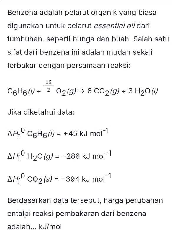 Benzena adalah pelarut organik yang biasa 
digunakan untuk pelarut essential oil dari 
tumbuhan. seperti bunga dan buah. Salah satu 
sifat dari benzena ini adalah mudah sekali 
terbakar dengan persamaan reaksi:
C_6H_6(l)+^ 15/2 O_2(g)to 6CO_2(g)+3H_2O(l)
Jika diketahui data:
△ H_f^(0C_6)H_6(l)=+45kJmol^(-1)
△ H_f^(0H_2)O(g)=-286kJmol^(-1)
△ H_f^(0CO_2)(s)=-394kJmol^(-1)
Berdasarkan data tersebut, harga perubahan 
entalpi reaksi pembakaran dari benzena 
adalah... kJ/mol