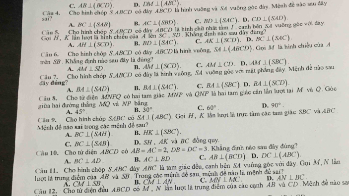 C. AB⊥ (BCD). D. DM⊥ (ABC).
sai? Câu 4. Cho hình chóp S.ABCD có đây ABCD là hình vuông và SA vuông góc đáy. Mệnh đề nào sau đây
A. BC⊥ (SAB). B. AC⊥ (SBD). C. BD⊥ (SAC) D
Câu 5. Cho hình chóp 5 ∴ ABCD có đáy AB CD là hình chữ nhật tâm / . canh bên SA vuông góc với đây. CD⊥ (SAD).
Goi H, K lần lượt là hình chiều của A lên SC , SD . Khẳng định nào sau đây dùng?
A. AH⊥ (SCD). B. BD⊥ (SAC). C. AK⊥ (SCD) D.
Câu 6. Cho hình chóp S.ABCD có đây ABCD là hình vuông, SA⊥ (ABCD). Gọi M là hình chiều của A BC⊥ (SAC).
trên SB . Khẳng định nào sau đây là đúng?
A. AM⊥ SD. B. AM⊥ (SCD). C. AM⊥ CD. D.
Câu 7. Cho hình chóp S.ABCD có đáy là hình vuông, SA vuông góc với mặt phẳng đây. Mệnh đề nào sau AM⊥ (SBC).
đây đúng?
A. BA⊥ (SAD). B. BA⊥ (SAC). C. BA⊥ (SBC) D.
giữa hai đường thẳng MQ và NP bằng là hai tam giác cân lần lượt tại M và Q. Góc BA⊥ (SCD).
Câu 8. Cho tứ diện MNPQ có hai tam giác MNP và Q NP
A. 45°. B. 30°. C. 60°. D. 90°.
Câu 9. Cho hình chóp SABC có SA⊥ (ABC). Gọi H , K lần lượt là trực tâm các tam giác SBC và ABC.
Mệnh đề nào sai trong các mệnh đề sau?
A. BC⊥ (SAH). B. HK⊥ (SBC).
C. BC⊥ (SAB). D. SH, AK và BC đồng quy.
Câu 10. Cho tứ diện ABCD có AB=AC=2,DB=DC=3. Khẳng định nào sau đây đúng?
A. BC⊥ AD. B. AC⊥ BD. C. AB⊥ (BCD) D. DC⊥ (ABC).
Câu 11. Cho hình chóp S.ABC đáy ABC là tam giác đều, cạnh bên S4 vuông góc với đây. Gọi M, N lần
lượt là trung điểm của AB và SB. Trong các mệnh đề sau, mệnh đề nào là mệnh đề sai?
A. CM⊥ SB B. CM⊥ AN. C. MN⊥ MC. D. AN⊥ BC.
Câu 12.   Cho tứ diện đều ABCD có M , N lần lượt là trung điểm của các cạnh AB và CD . Mệnh đề nào sai