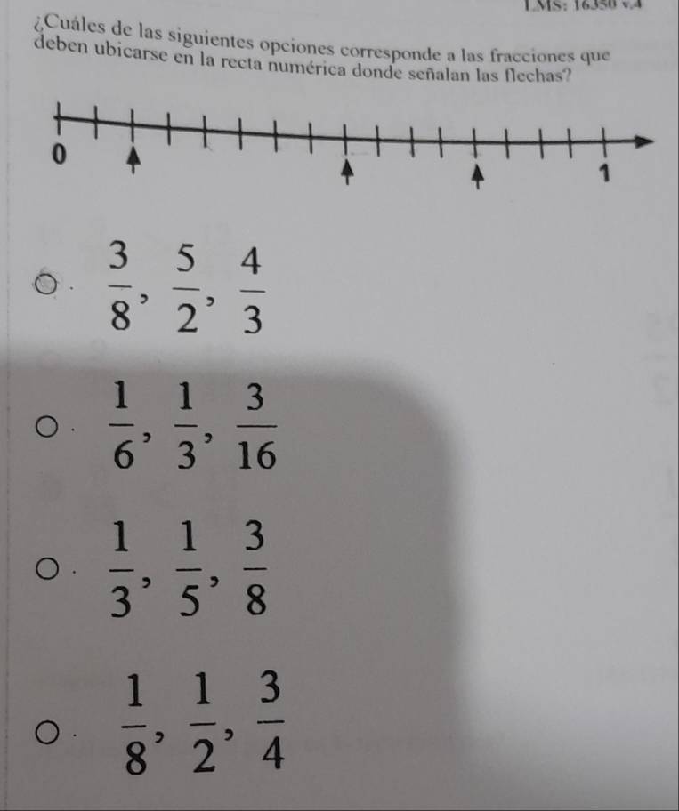 LMS: 16350 v4
¿Cuáles de las siguientes opciones corresponde a las fracciones que
deben ubicarse en la recta numérica donde señalan las flechas?
 3/8 ,  5/2 ,  4/3 
 1/6 ,  1/3 ,  3/16 
 1/3 ,  1/5 ,  3/8 
 1/8 ,  1/2 ,  3/4 