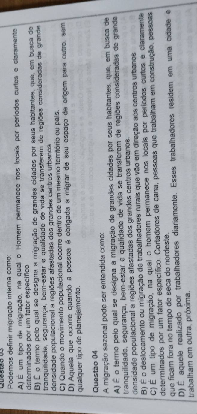 Podemos definir migração interna como:
A) É um tipo de migração, na qual o Homem permanece nos locais por períodos curtos e claramente
determinados por um fator específico
B) É o termo pelo qual se designa a migração de grandes cidades por seus habitantes, que, em busca de
tranquilidade, segurança, bem-estar e qualidade de vida se transferem de regiões consideradas de grande
densidade populacional a regiões afastadas dos grandes centros urbanos
C) Quando o movimento populacional ocorre dentro de um mesmo território ou país.
D) Aquela que ocorre quando a pessoa é obrigada a migrar de seu espaço de origem para outro, sem
qualquer tipo de planejamento.
Questão 04
A migração sazonal pode ser entendida como:
A) É o termo pelo qual se designa a migração de grandes cidades por seus habitantes, que, em busca de
tranquilidade, segurança, bem-estar e qualidade de vida se transferem de regiões consideradas de grande
densidade populacional a regiões afastadas dos grandes centros urbanos.
B) É o deslocamento ou migração de trabalhadores rurais que vão em direção aos centros urbanos
C)É um tipo de migração, na qual o homem permanece nos locais por períodos curtos e claramente
determinados por um fator específico. Cortadores de cana, pessoas que trabalham em construção, pessoas
que ficam fora no tempo de seca do nordeste.
D) É aquele realizado por trabalhadores diariamente. Esses trabalhadores residem em uma cidade e
trabalham em outra, próxima.