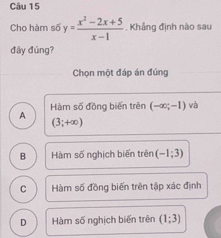 Cho hàm số y= (x^2-2x+5)/x-1 . Khắng định nào sau
đây đúng?
Chọn một đáp án đúng
Hàm số đồng biến trên (-∈fty ;-1) và
A
(3;+∈fty )
B Hàm số nghịch biến trên (-1;3)
C Hàm số đồng biến trên tập xác định
D Hàm số nghịch biến trên (1;3)