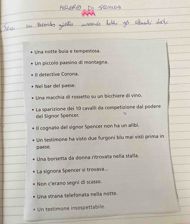 Una notte buia e tempestosa.
Un piccolo paesino di montagna.
Il detective Corona.
Nel bar del paese.
Una macchia di rossetto su un bicchiere di vino.
La sparizione dei 10 cavalli da competizione dal podere
del Signor Spencer.
Il cognato del signor Spencer non ha un alibi.
Un testimone ha visto due furgoni blu mai visti prima in
paese.
Una borsetta da donna ritrovata nella stalla.
La signora Spencer si trovava...
Non c’erano segni di scasso.
Una strana telefonata nella notte.
Un testimone insospettabile.