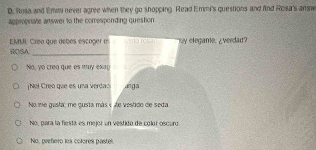 Rosa and Emmi never agree when they go shopping. Read Emmi's questions and find Rosa's answ
appropriate answer to the corresponding question
EMML Créo que debes escoger es uy elegante. ¿verdad?
ROSA_
No, yo creo que es muy exag
No! Creo que es una vérdad anga
No me gusta; me gusta más e ste vestido de seda
No, para la fiesta es mejor un vestido de color oscuro.
No, prefiero los colores pastel.