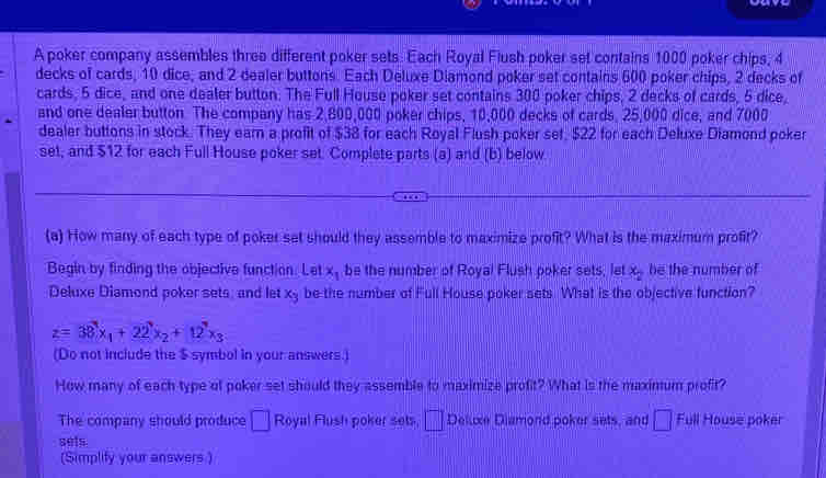 A poker company assembles three different poker sets. Each Royal Flush poker set contains 1000 poker chips, 4
decks of cards, 10 dice, and 2 dealer buttons. Each Deluxe Diamond poker set contains 600 poker chips, 2 decks of 
cards, 5 dice, and one dealer button. The Full House poker set contains 300 poker chips, 2 decks of cards, 5 dice, 
and one dealer button. The company has 2,800,000 poker chips, 10,000 decks of cards, 25,000 dice, and 7000
dealer buttons in stock. They earn a profit of $38 for each Royal Flush poker set, $22 for each Deluxe Diamond poker 
set, and $12 for each Full House poker set. Complete parts (a) and (b) below 
(a) How many of each type of poker set should they assemble to maximize profit? What is the maximum profit? 
Begin by finding the objective function. Let x_1 be the number of Royal Flush poker sets, let x_2 be the number of 
Deluxe Diamond poker sets; and let x_2 be the number of Full House poker sets. What is the objective function?
z=38x_1+22x_2+12^7x_3
(Do not include the $ symbol in your answers.) 
How many of each type of poker set should they assemble to maximize profit? What is the maxinum profit? 
The company should produce □ Royal Flush poker sets □° Deluxe Diamond poker sets, and □ Full House poker 
sels 
(Simplify your answers.)