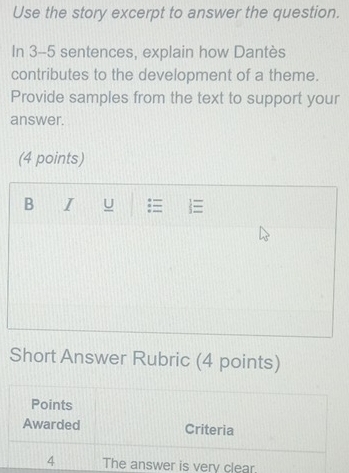 Use the story excerpt to answer the question. 
In 3-5 sentences, explain how Dantès 
contributes to the development of a theme. 
Provide samples from the text to support your 
answer. 
(4 points) 
B I U  
Short Answer Rubric (4 points) 
Points 
Awarded Criteria 
4 The answer is very clear.