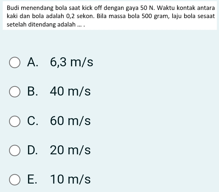 Budi menendang bola saat kick off dengan gaya 50 N. Waktu kontak antara
kaki dan bola adalah 0,2 sekon. Bila massa bola 500 gram, laju bola sesaat
setelah ditendang adalah ... .
A. 6,3 m/s
B. 40 m/s
C. 60 m/s
D. 20 m/s
E. 10 m/s