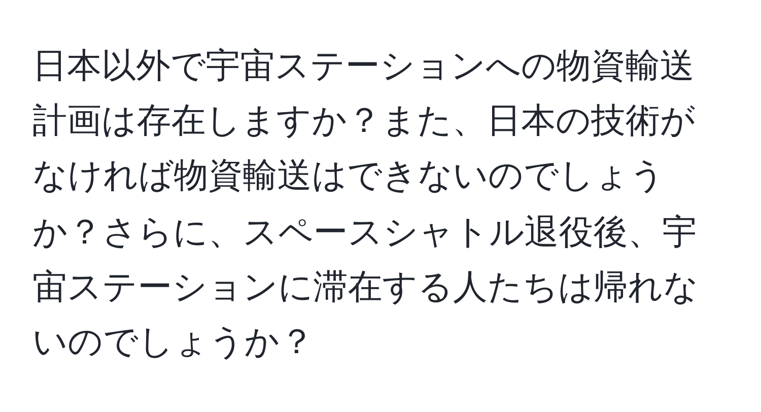 日本以外で宇宙ステーションへの物資輸送計画は存在しますか？また、日本の技術がなければ物資輸送はできないのでしょうか？さらに、スペースシャトル退役後、宇宙ステーションに滞在する人たちは帰れないのでしょうか？