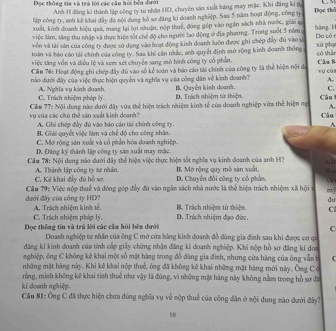 Đọc thông tin và trả lời các câu hỏi bên dưới C. M
Anh H đăng kí thành lập công ty tư nhân HD, chuyên sản xuất hàng may mặc. Khi đăng kí th
lập công ty, anh kê khai đầy đủ nội dung hồ sơ đăng kí doanh nghiệp. Sau 5 năm hoạt động, công ty Đọc thô
xuất, kinh doanh hiệu quả, mang lại lợi nhuận, nộp thuế, đóng góp vào ngân sách nhà nước, giải qu
việc làm, tăng thu nhập và thực hiện tốt chế độ cho người lao động ở địa phương. Trong suốt 5 năm q hàng. H Do có r
vốn và tài sản của công ty được sử dụng vào hoạt động kinh doanh luôn được ghi chép đầy đủ vào số
toán và báo cáo tài chính của công ty. Sau khi cân nhắc, anh quyết định mở rộng kinh doanh thông ở xử phạt
có thần
việc tăng vốn và điều lệ và xem xét chuyển sang mô hình công ty cổ phần. Câu 8
Câu 76: Hoạt động ghi chép đầy đủ vào sổ kế toán và báo cáo tài chính của công ty là thể hiện nội du vụ của
nào dưới đây của việc thực hiện quyền và nghĩa vụ của công dân về kinh doanh?
A.
A. Nghĩa vụ kinh doanh. B. Quyền kinh doanh. C.
C. Trách nhiệm pháp lý. D. Trách nhiệm từ thiện. Câu 8
Câu 77: Nội dung nào dưới đây vừa thể hiện trách nhiệm kinh tế của doanh nghiệp vừa thể hiện ng A.
vụ của các chủ thể sản xuất kinh doanh? Câu
A. Ghi chép đầy đủ vào báo cáo tài chính công ty. A
B. Giải quyết việc làm và chế độ cho công nhân.
C. Mở rộng sản xuất và cổ phần hóa doanh nghiệp.
D. Đăng ký thành lập công ty sản xuất may mặc.
Câu 78: Nội dung nào dưới đây thể hiện việc thực hiện tốt nghĩa vụ kinh doanh của anh H? luật
A. Thành lập công ty tư nhân. B. Mở rộng quy mô sản xuất. thu:
C. Kê khai đầy đủ hồ sơ. D. Chuyển đổi công ty cổ phần. và
Câu 79: Việc nộp thuế và đóng góp đầy đủ vào ngân sách nhà nước là thể hiện trách nhiệm xã hội n mỹ
đưới đây của công ty HD? đư
A. Trách nhiệm kinh tế.  B. Trách nhiệm từ thiện.
C
C. Trách nhiệm pháp lý. D. Trách nhiệm đạo đức.
Đọc thông tin và trả lời các câu hồi bên dưới
C
Doanh nghiệp tư nhân của ông C mở cửa hàng kinh doanh đồ dùng gia đình sau khi được cơ qu
đăng kí kinh doanh của tinh cấp giấy chứng nhận đăng kí doanh nghiệp. Khi nộp hồ sơ đăng kí doa
nghiệp, ông C không kê khai một số mặt hàng trong đồ dùng gia đình, nhưng cửa hàng của ông vẫn b C
những mặt hàng này. Khi kê khai nộp thuế, ông đã không kê khai những mặt hàng mới này. Ông C ở
rằng, mình không kê khai tính thuế như vậy là đúng, vì những mặt hàng này không nằm trong hồ sơ đã
kí doanh nghiệp.
Câu 81: Ông C đã thực hiện chưa đúng nghĩa vụ về nộp thuế của công dân ở nội dung nào dưới đây?
10