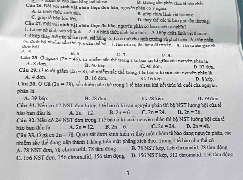 thânh tế bão lâm bằng cellulose. D. không cần phân chia tế bào chất
Câu 26. Đổi với sinh vật nhân thực đơn bào, nguyên phân có ý nghĩa
A. là hình thức sinh sản. B. giúp chữa lành vết thương.
C. giúp tế bào lớn lên. D. thay thế các tế bào già, tổn thương.
Câu 27. Đối với sinh vật nhân thực đa bào, nguyên phân có bao nhiêu ý nghĩa?
1. Là cơ sở sinh sản vô tính 2. Là hình thức sinh hữu tính  3. Giúp chữa lành vết thương
4. Giúp thay thế các tế bào già, sai hỏng 5. Là cơ sở cho sinh trưởng và phát triển 6. Góp phần
ổn định bộ nhiễm sắc thể qua các thế hệ. 7.Tạo nên sự đa dạng di truyền 8. Tạo ra các giao tử
đơn bội
A. 5. B. 6. C. 7. D. 8.
Câu 28. Ở người (2n=46) , số nhiễm sắc thể trong 1 tế bào tại kì giữa của nguyên phân là
A. 8 đơn. B. 46 kép. C. 46 đơn. D. 92 đơn.
Câu 29. Ở Ruồi giấm (2n=8) 0, số nhiễm sắc thể trong 1 tế bào ở kì sau của nguyên phân là
A. 4 đơn. B. 16 đơn. C. 16 kép. D. 8 kép.
Câu 30. Ở Gả (2n=78) 1, số nhiễm sắc thể trong 1 tế bào sau khi kết thúc kì cuối của nguyên
phân là
A. 39 kép. B. 78 đơn. C. 78 kép. D. 39 đơn.
Cầu 31. Nếu có 12 NST đơn trong 1 tế bào ở kì sau nguyên phân thì bộ NST lưỡng bội của tế
bào ban đầu là A. 2n=12. B. 2n=6. C. 2n=24. D. 2n=36.
Câu 32. Nếu có 24 NST đơn trong 1 tế bào ở kì cuối nguyên phân thì bộ NST lưỡng bội của tế
bào ban đầu là A. 2n=12. B. 2n=6. C. 2n=24. D. 2n=48.
Câu 33. Ở gà có 2n=78. Quan sát dưới kính hiển vi thấy một nhóm tế bào đang nguyên phân, các
nhiễm sắc thể đang xếp thành 1 hàng trên mặt phẳng xích đạo. Trong 1 tế bào như thế có
A. 78 NST đơn, 78 chromatid, 78 tâm động B. 78 NST kép, 156 chromatid, 78 tâm động
C. 156 NST đơn, 156 chromatid, 156 tâm động D. 156 NST kép, 312 chromatid, 156 tâm động
3