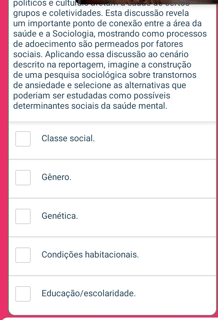 políticos e cultultio
grupos e coletividades. Esta discussão revela
um importante ponto de conexão entre a área da
saúde e a Sociologia, mostrando como processos
de adoecimento são permeados por fatores
sociais. Aplicando essa discussão ao cenário
descrito na reportagem, imagine a construção
de uma pesquisa sociológica sobre transtornos
de ansiedade e selecione as alternativas que
poderiam ser estudadas como possíveis
determinantes sociais da saúde mental.
Classe social.
Gênero.
Genética.
Condições habitacionais.
Educação/escolaridade.