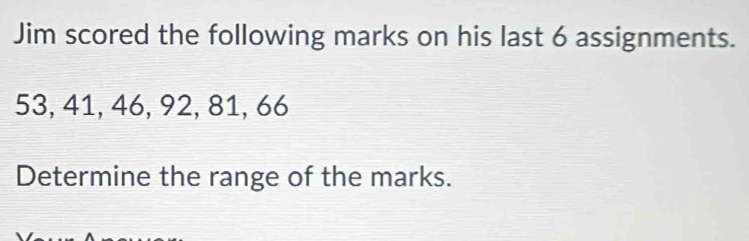 Jim scored the following marks on his last 6 assignments.
53, 41, 46, 92, 81, 66
Determine the range of the marks.