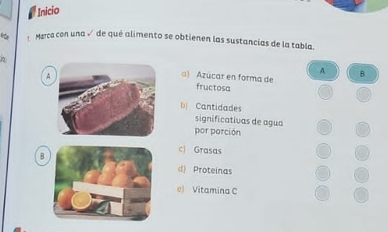 Inicio
f Marca con una √ de qué alimento se obtienen las sustancias de la tabla
A
A B
) Azúcar en forma de
fructosa
b Cantidades
significativas de agua
por porción
B
c) Grasas
d) Proteinas
e) Vitamina C