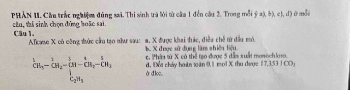 PHÀN II. Câu trắc nghiệm đúng sai. Thí sinh trả lời từ câu 1 đến câu 2. Trong mỗi ý a), b), c), d) ở mỗi
câu, thí sinh chọn đúng hoặc sai.
Câu 1.
Alkane X có công thức cấu tạo như sau: a. X được khai thác, điều chế từ đầu mô.
b. X được sử dụng làm nhiên liệu.
c. Phân từ X có thể tạo được 5 dẫn xuất monochloro.
d. Đốt chảy hoàn toàn 0.1 mol X thu được 17,351 ICO_2^(1CH_3)-CH_2-CH-CH_2-CH_3 ở dkc.