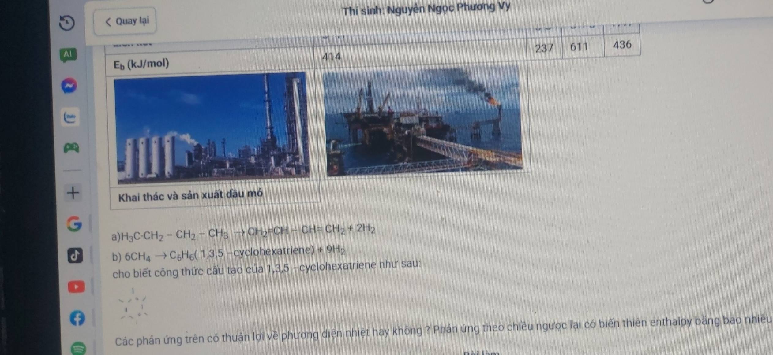 < Quay lại Thí sinh: Nguyễn Ngọc Phương Vy 
237
E_b. (kJ/mol) 611 436 
414 
a) H_3C-CH_2-CH_2-CH_3to CH_2=CH-CH=CH_2+2H_2
b) 6CH_4to C_6H_6(1,3,5-c yclohexatriene) +9H_2
cho biết công thức cấu tạo của 1, 3, 5 -cyclohexatriene như sau: 
Các phản ứng trên có thuận lợi về phương diện nhiệt hay không ? Phản ứng theo chiều ngược lại có biến thiên enthalpy bằng bao nhiêu