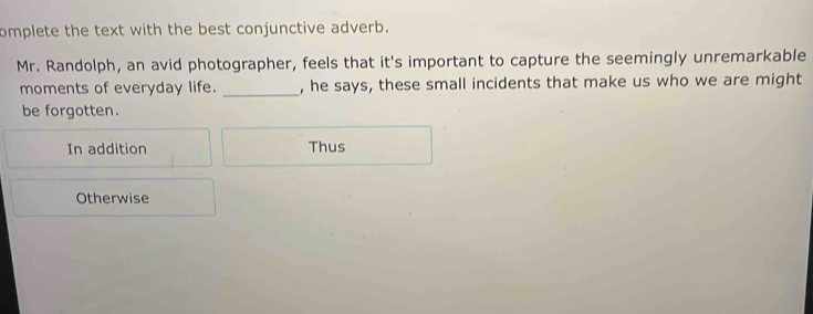 omplete the text with the best conjunctive adverb.
Mr. Randolph, an avid photographer, feels that it's important to capture the seemingly unremarkable
moments of everyday life. _, he says, these small incidents that make us who we are might
be forgotten.
In addition Thus
Otherwise