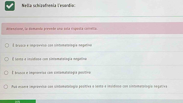 Nella schizofrenia l'esordio:
Attenzione, la domanda prevede una sola risposta corretta.
É brusco e improvviso con sintomatologia negativa
É lento e insidioso con sintomatologia negativa
É brusco e improvviso con sintomatologia positiva
Può essere improvviso con sintomatologia positiva o lento e insidioso con sintomatologia negativa
16%