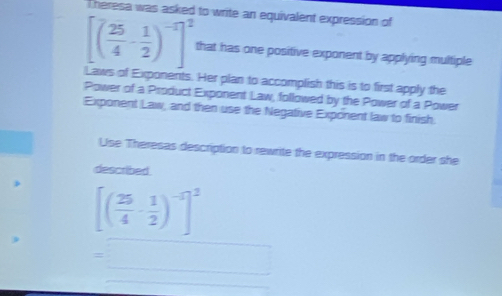 Theresa was asked to write an equivalent expression of
[( 25/4 - 1/2 )^-1]^2 that has one positive exponent by applying multiple 
Laws of Exponents. Her plan to accomplish this is to first apply the 
Power of a Product Exponent Law, followed by the Power of a Power 
Exponent Law, and then use the Negative Exponent law to finish 
Use Theresas description to rewrite the expression in the order she 
described
[( 25/4 - 1/2 )^-5]^2
=□ _ 
∴ △ ADE=△ CDG