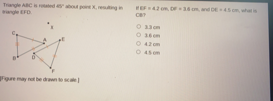 Triangle ABC is rotated 45° about point X, resulting in If EF=4.2cm, DF=3.6cm i, and DE=4.5cm , what is
triangle EFD. CB?
3.3 cm
3.6 cm
4.2 cm
4.5 cm
[Figure may not be drawn to scale.]