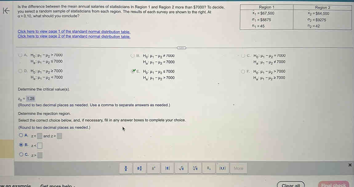 Is the difference between the mean annual salaries of statisticians in Region 1 and Region 2 more than $7000? To decide,
you select a random sample of statisticians from each region. The results of each survey are shown to the right. At
alpha =0.10 , what should you conclude?
Click here to view page 1 of the standard normal distribution table.
Click here to view page 2 of the standard normal distribution table.
A. H_0:mu _1-mu _2>7000 H_0:mu _1-mu _2!= 7000 H_0:mu _1-mu _2=7000
B.
C.
H_a:mu _1-mu _2≤ 7000
H_a:mu _1-mu _2=7000
H_a:mu _1-mu _2!= 7000
D. H_0:mu _1-mu _2≥ 7000 H_0:mu _1-mu _2≤ 7000 H_0:mu _1-mu _2>7000
F.
H_a:mu _1-mu _2<7000</tex>
H_a:mu _1-mu _2>7000
H_a:mu _1-mu _2≥ 7000
Determine the critical value(s)
z_0=1.28
(Round to two decimal places as needed. Use a comma to separate answers as needed.)
Determine the rejection region.
Select the correct choice below, and, if necessary, fill in any answer boxes to complete your choice.
(Round to two decimal places as needed.)
A z and z>□
。 z
C. z>□
 |z|/|z|  8 8/5  8° |□ sqrt(□ ) sqrt[3](8) u. (0,8) More
Clear all Final check