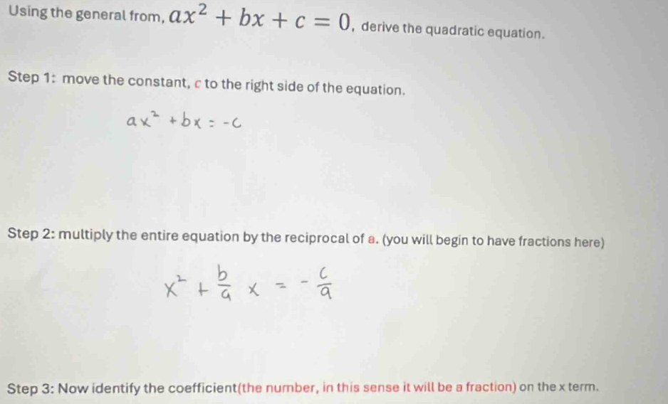 Using the general from, ax^2+bx+c=0 , derive the quadratic equation. 
Step 1: move the constant, c to the right side of the equation. 
Step 2: multiply the entire equation by the reciprocal of a. (you will begin to have fractions here) 
Step 3: Now identify the coefficient(the number, in this sense it will be a fraction) on the x term.