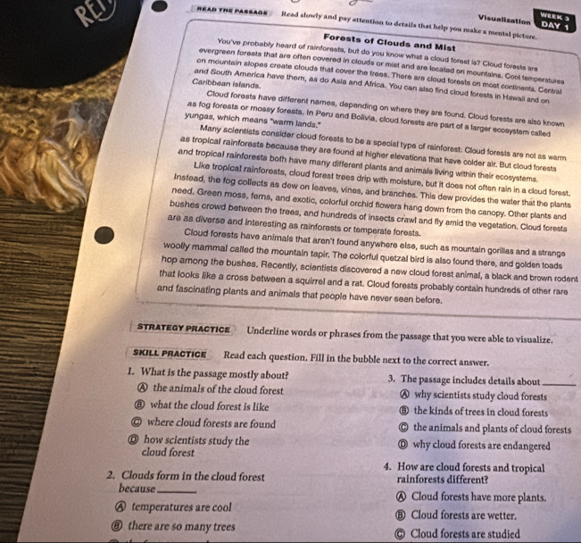 WEEK 3
Visualization DAY 1
AO  Read slowly and pay attention to details that help you make a mental picture.
RL Forests of Clouds and Mist
You've probably heard of rainforests, but do you know what a cloud forest is? Cloud forests are
evergreen forests that are often covered in clouds or mist and are located on mountains. Cool temperstures
on mountain slopes create clouds thatl cover the frees. There are cloud forests on most continents. Centra
Caribbean islands
and South America have them, as do Asia and Africa. You can also find cloud forests in Hawail and on
Cloud forests have different names, depending on where they are found. Cloud forests are also known
as fog forests or mossy forests. In Peru and Bolivia, cloud forests are part of a larger ecosystem called
yungas, which means "warm lands."
Many scientists consider cloud forests to be a special type of rainforest: Cloud forests are not as warm
as tropical rainforests because they are found at higher elevations that have colder air. But cloud forests
and tropical rainforests both have many different plants and animals living within their ecosystems.
Like tropical rainforests, cloud forest trees drip with moisture, but it does not often rain in a cloud forest.
Instead, the fog collects as dew on leaves, vines, and branches. This dew provides the water that the plants
need. Green moss, ferns, and exotic, colorful orchid flowers hang down from the canopy. Other plants and
bushes crowd between the trees, and hundreds of insects crawl and fly amid the vegetation. Cloud forests
are as diverse and interesting as rainforests or temperate forests.
Cloud forests have animals that aren't found anywhere else, such as mountain gorillas and a strange
woolly mammal called the mountain tapir. The colorful quetzal bird is also found there, and golden toads
hop among the bushes. Recently, scientists discovered a new cloud forest animal, a black and brown rodent
that looks like a cross between a squirrel and a rat. Cloud forests probably contain hundreds of other rare
and fascinating plants and animals that people have never seen before.
STRATEGY PRACTICE Underline words or phrases from the passage that you were able to visualize.
SKILL PRACTICE Read each question. Fill in the bubble next to the correct answer.
1. What is the passage mostly about? 3. The passage includes details about_
A the animals of the cloud forest Ⓐ why scientists study cloud forests
⑧ what the cloud forest is like ⑥ the kinds of trees in cloud forests
© where cloud forests are found © the animals and plants of cloud forests
◎ how scientists study the Ⓓ why cloud forests are endangered
cloud forest
4. How are cloud forests and tropical
2. Clouds form in the cloud forest rainforests different?
because_ Ⓐ Cloud forests have more plants.
A temperatures are cool ⑧ Cloud forests are wetter.
⑧ there are so many trees © Cloud forests are studied