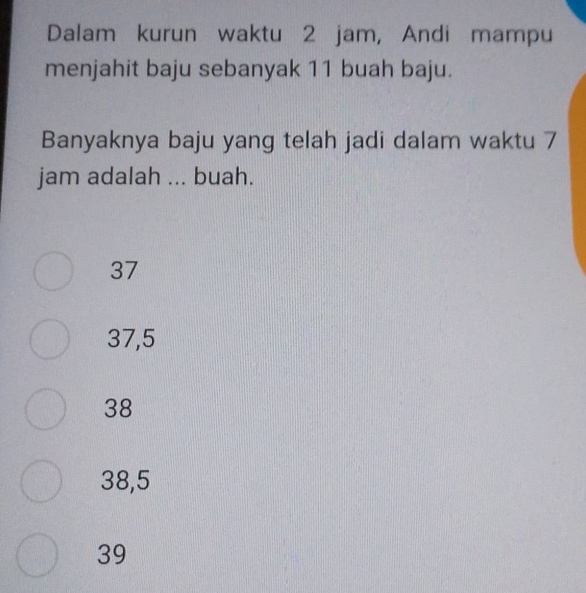 Dalam kurun waktu 2 jam, Andi mampu
menjahit baju sebanyak 11 buah baju.
Banyaknya baju yang telah jadi dalam waktu 7
jam adalah ... buah.
37
37,5
38
38,5
39