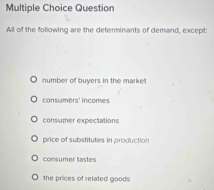 Question
All of the following are the determinants of demand, except:
number of buyers in the market
consumers' incomes
consumer expectations
price of substitutes in production
consumer tastes
the prices of related goods 
2