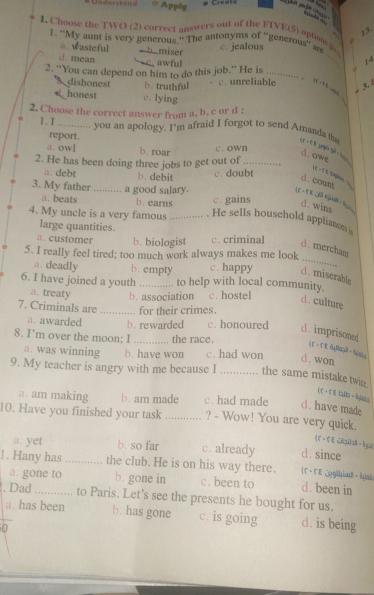 Understend Apply Creals
       
13.
I. Cheose the TWO (2) correet answers out of the FIVE(5) opte i
1. "My aunt is very generous." The antonyms of 'generous'' ard c. jealous
=. wasteful  b.miser _14
d. mean c awful
2. "You can depend on him to do this job." He is c. unreliable .
3 dishonest b. truthful
ie i tt sme .
honest c. lying
2. Choose the correct answer from a, b, c or d :
1、I _you an apology. I’m afraid I forgot to send Amanda tha
report.
a. owl b. roar c. own
d. owe
2. He has been doing three jobs to get out of_
a. debt b. debit
c. doubt
d. coun
3. My father _a good salary.
a. beats b. earns c. gains
LE · C E 30 vja - hou
d. wins
4. My uncle is a very famous _. He sells household appliances is
large quantities.
a. customer b. biologist c. criminal
_
d. mercham
5. I really feel tired; too much work always makes me look
a. deadly b. empty c. happy c. miserable
6. I have joined a youth _to help with local community.
a. treaty b. association c. hostel
d. culture
7. Criminals are _for their crimes.
a. awarded b. rewarded c. honoured d . imprisoned
8. I’m over the moon; I _the race.
(T- T E äJaä - bz;
a. was winning b. have won c. had won d.won
9. My teacher is angry with me because I _the same mistake twi
(T·FE いID - h]hàs
a. am making b. am made c. had made c. have made
10. Have you finished your task _? - Wow! You are very quick.
(F -FE Cib ips
a. yet b. so far c. already d. since
1. Hany has _the club. He is on his way there.  Γ · FE ;yg|hia - lyai
a. gone to b. gone in c. been to d. been in
. Dad_ to Paris. Let's see the presents he bought for us.
a. has been b. has gone c. is going d. is being
0