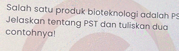 Salah satu produk bioteknologi adalah PS 
Jelaskan tentang PST dan tuliskan dua 
contohnya!